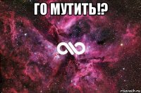 го мутить!? 