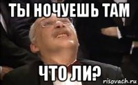 ты ночуешь там что ли?