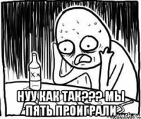  нуу как так??? мы пять проиграли