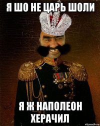 я шо не царь шоли я ж наполеон херачил