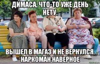 димаса, что-то уже день нету. вышел в магаз и не вернулся. наркоман наверное