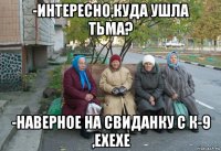 -интересно,куда ушла тьма? -наверное на свиданку с к-9 ,ехехе