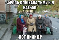 -фрось,слыхала,тьму к-9 наебал -вот пииидр