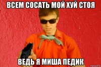 всем сосать мой хуй стоя ведь я миша педик