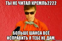 ты не читал кремль2222 больше шанса всё исправить я тебе не дам.