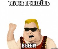 таук не принесёшь въебу!