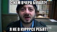 с кем вчера бухал?! я не в курррсе ребят!