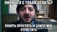 лион что с тобой делать? понять простить, и скилл мне отрастить