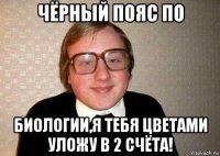 чёрный пояс по биологии,я тебя цветами уложу в 2 счёта!