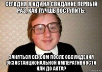 сегодня я иду на свидание первый раз, как лучше поступить: заняться сексом после обсуждения экзистанциональной императивности или до акта?