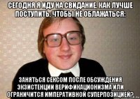 сегодня я иду на свидание, как лучше поступить, чтобы не облажаться: заняться сексом после обсуждения экзистенции верификационизма или ограничится императивной суперпозицией?