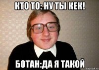 кто то: ну ты кек! ботан:да я такой