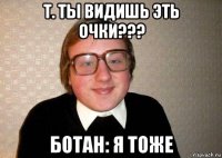 т. ты видишь эть очки??? ботан: я тоже