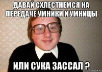 давай схлестнемся на передаче умники и умницы или сука зассал ?