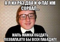 а я их раз,два и флаг им сорвал... жаль мамка обедать позвала.ато бы всех пабядил!