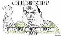 уходя из кабинета закрывай за собой дверь!!! блеать