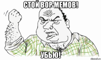 стой вор мемов! убью!