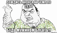 дождись анонса на чемп по cs:go будь мужиком блеать!!