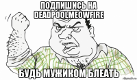 подпишись на deadpoolmeowfire будь мужиком блеать