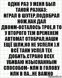 один раз у меня был такой разказ:
играл в шутер,подобрал нож.Как дал двоим-осталось трое,я то у второго тем временем автомат отобрал,наши ещё шли,но не успели ).Я всё таки успел тех добить.страно всех убиваю изысканным способом- или в голову или в па...НЕ ВАЖНО