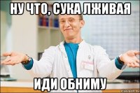 ну что, сука лживая иди обниму