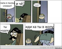 папа я палец сломал! и чё? пап ну как это тебе всё равно ? ты надоел иди ка ты в жопу