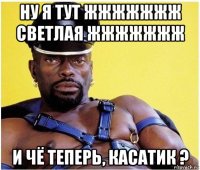 ну я тут жжжжжжж светлая жжжжжжж и чё теперь, касатик ?