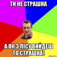 ти не страшна а як з лісу вийдеш то страшна!