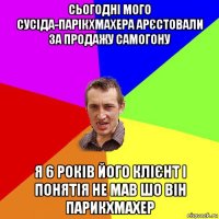 сьогодні мого сусіда-парікхмахера арєстовали за продажу самогону я 6 років його клієнт і понятія не мав шо він парикхмахер