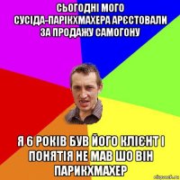 сьогодні мого сусіда-парікхмахера арєстовали за продажу самогону я 6 років був його клієнт і понятія не мав шо він парикхмахер