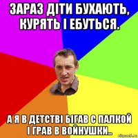 зараз діти бухають, курять і ебуться. а я в детстві бігав с палкой і грав в войнушки..