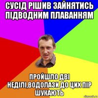 сусід рішив зайнятись підводним плаванням пройшло дві неділі,водолази до цих пір шукають