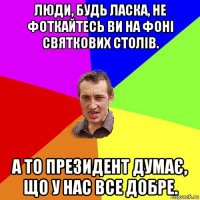 люди, будь ласка, не фоткайтесь ви на фоні святкових столів. а то президент думає, що у нас все добре.