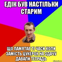 едік був настільки старим що памятав ті часи коли замість цукерок на здачу давали тетрадь