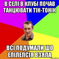 в селі в клубі почав танцювати тік-тонік всі подумали шо епілепсія взяла