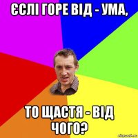 єслі горе від - ума, то щастя - від чого?