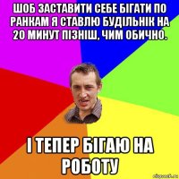 шоб заставити себе бігати по ранкам я ставлю будільнік на 20 минут пізніш, чим обично. і тепер бігаю на роботу