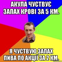 акула чуствує запах крові за 5 км. я чуствую запах пива по акції за 2 км.