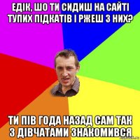 едік, шо ти сидиш на сайті тупих підкатів і ржеш з них? ти пів года назад сам так з дівчатами знакомився