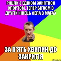 рішли з едіком занятися спортом, тепер бігаєм в другій кінець села в магаз за п'ять хвилин до закритія