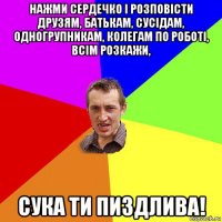 нажми сердечко і розповісти друзям, батькам, сусідам, одногрупникам, колегам по роботі, всім розкажи, сука ти пиздлива!