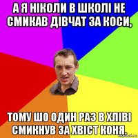 а я ніколи в школі не смикав дівчат за коси, тому шо один раз в хліві смикнув за хвіст коня.