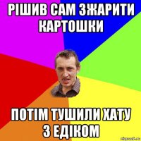 рішив сам зжарити картошки потім тушили хату з едіком