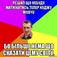 рєшил що небуду матюкатись.тепер ходжу мовчу бо більше нема що сказати цему світу.