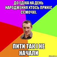 до едіка на день народження хтось приніс сємочкі. пити так і не начали