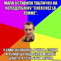 мала оставила табличку на холодільніку "cherchez la femme", а сама заховалась в шкаф. откуда ж я знав, шо нада було імєнно її шукать, я то по бабам пішов