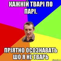 кажній тварі по парі. пріятно осознавать шо я не тварь