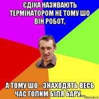 єдіка називають термінатором не тому шо він робот, а тому шо - знаходять весь час голим біля бару...