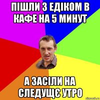 пішли з едіком в кафе на 5 минут а засіли на следущє утро