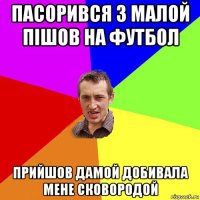 пасорився з малой пішов на футбол прийшов дамой добивала мене сковородой